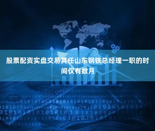 股票配资实盘交易其任山东钢铁总经理一职的时间仅有数月