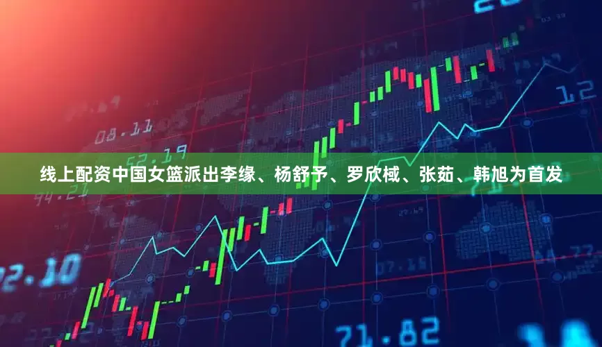 线上配资中国女篮派出李缘、杨舒予、罗欣棫、张茹、韩旭为首发