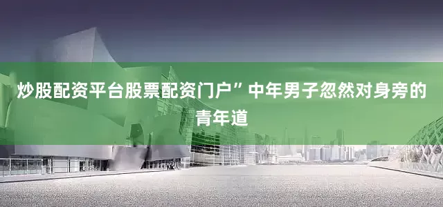 炒股配资平台股票配资门户”中年男子忽然对身旁的青年道