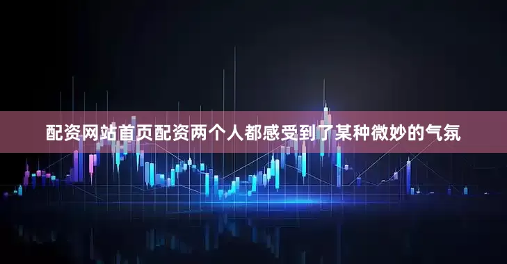 配资网站首页配资两个人都感受到了某种微妙的气氛