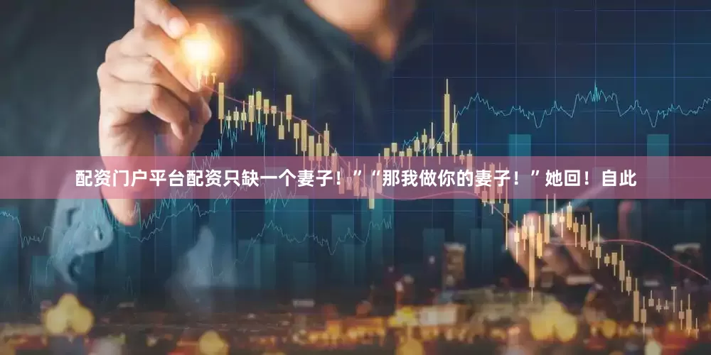 配资门户平台配资只缺一个妻子！”“那我做你的妻子！”她回！自此