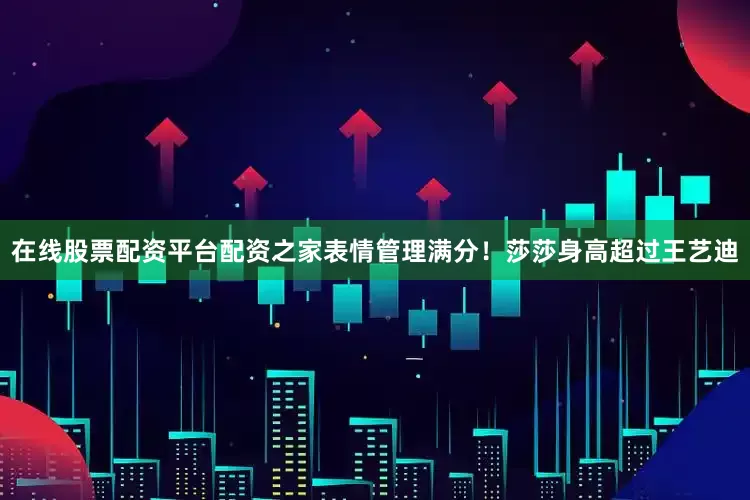 在线股票配资平台配资之家表情管理满分！莎莎身高超过王艺迪