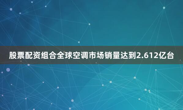 股票配资组合全球空调市场销量达到2.612亿台