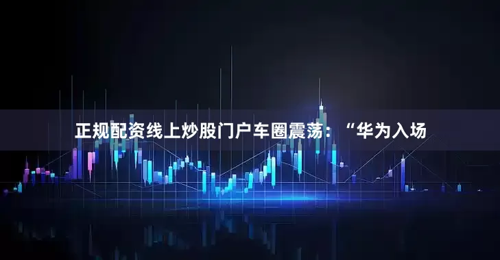 正规配资线上炒股门户车圈震荡：“华为入场