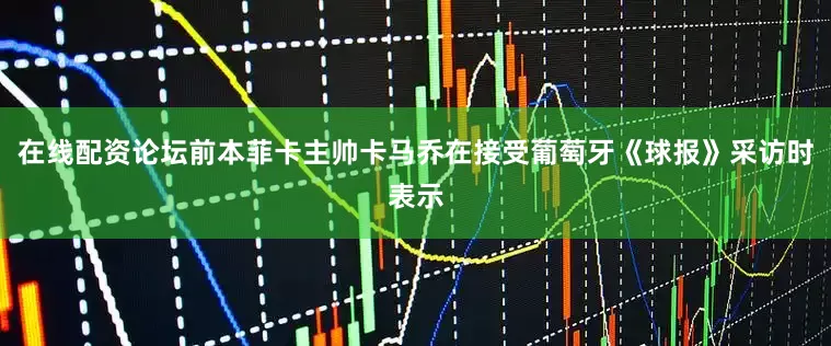 在线配资论坛前本菲卡主帅卡马乔在接受葡萄牙《球报》采访时表示