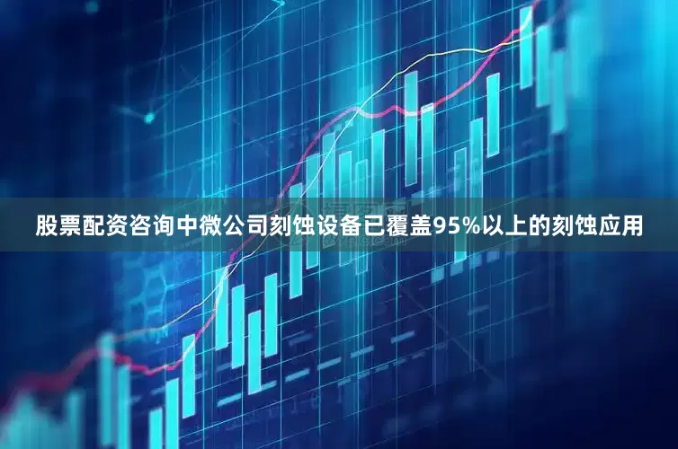股票配资咨询中微公司刻蚀设备已覆盖95%以上的刻蚀应用